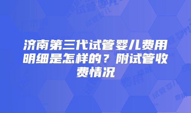 济南第三代试管婴儿费用明细是怎样的？附试管收费情况