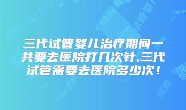 三代试管婴儿治疗期间一共要去医院打几次针,三代试管需要去医院多少次！