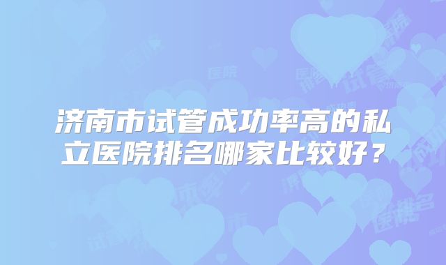 济南市试管成功率高的私立医院排名哪家比较好?