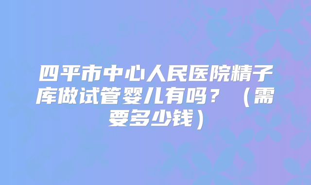 四平市中心人民医院精子库做试管婴儿有吗？（需要多少钱）