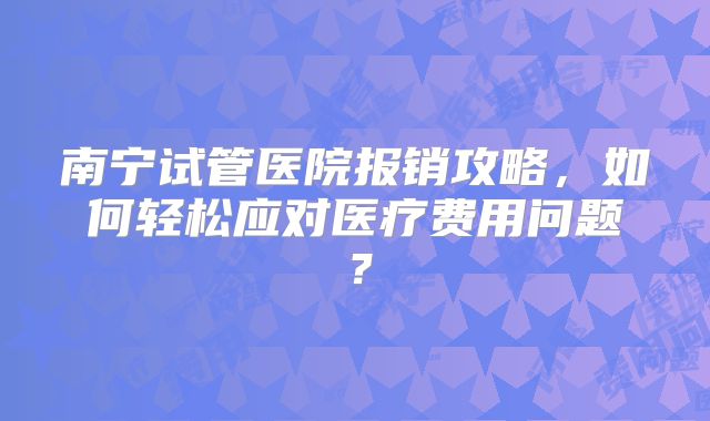 南宁试管医院报销攻略,如何轻松应对医疗费用问题?