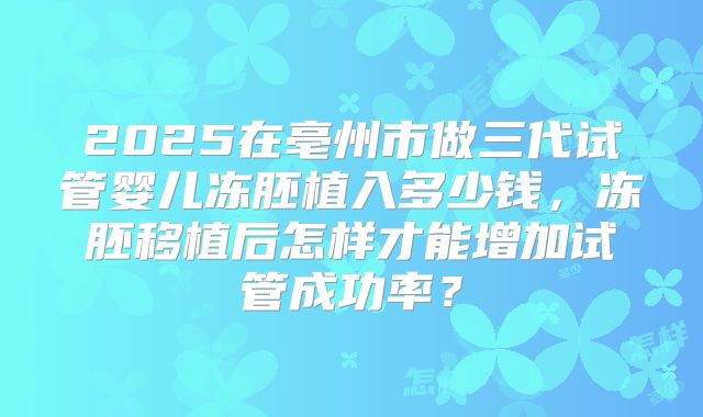 2025在亳州市做三代试管婴儿冻胚植入多少钱，冻胚移植后怎样才能增加试管成功率？