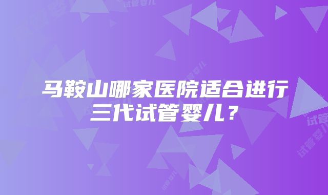 马鞍山哪家医院适合进行三代试管婴儿？