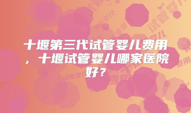 十堰第三代试管婴儿费用，十堰试管婴儿哪家医院好？
