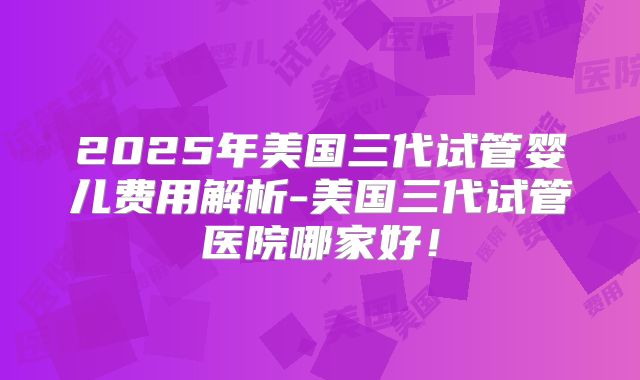2025年美国三代试管婴儿费用解析-美国三代试管医院哪家好!