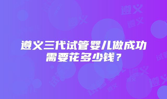 遵义三代试管婴儿做成功需要花多少钱?