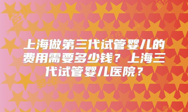 上海做第三代试管婴儿的费用需要多少钱？上海三代试管婴儿医院？