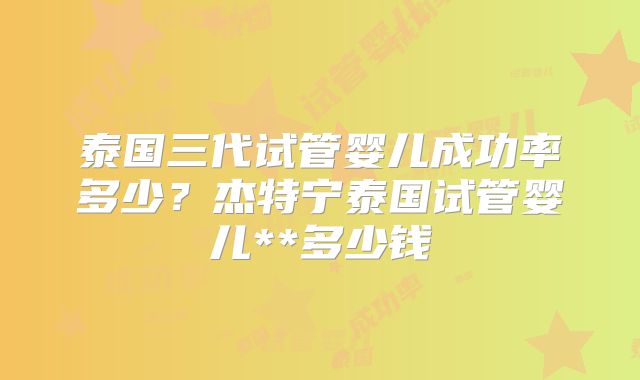 泰国三代试管婴儿成功率多少？杰特宁泰国试管婴儿**多少钱