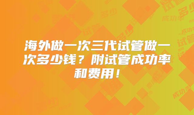 海外做一次三代试管做一次多少钱?附试管成功率和费用!