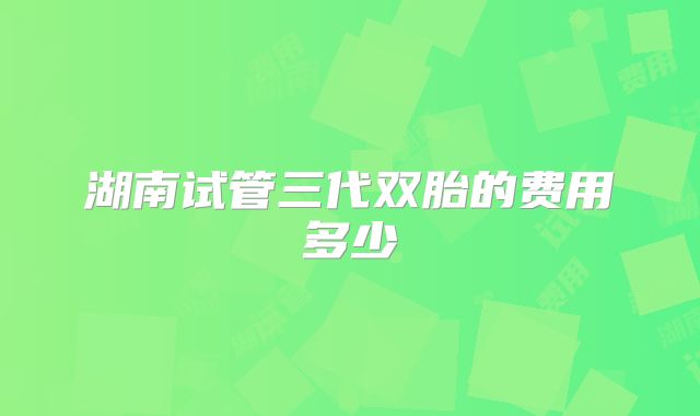 湖南试管三代双胎的费用多少