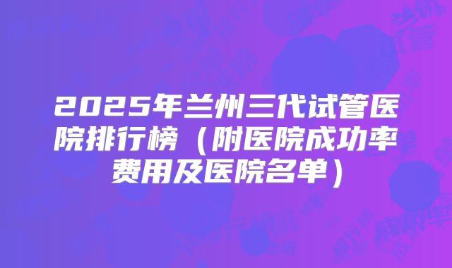 2025年兰州三代试管医院排行榜（附医院成功率费用及医院名单）