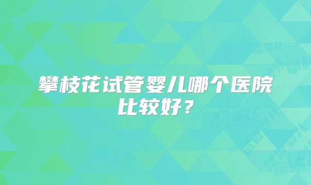 攀枝花试管婴儿哪个医院比较好？