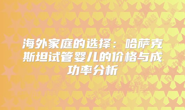 海外家庭的选择:哈萨克斯坦试管婴儿的价格与成功率分析