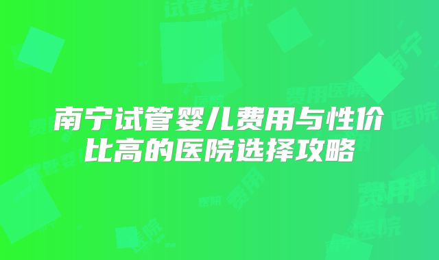 南宁试管婴儿费用与性价比高的医院选择攻略