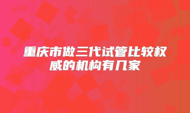 重庆市做三代试管比较权威的机构有几家