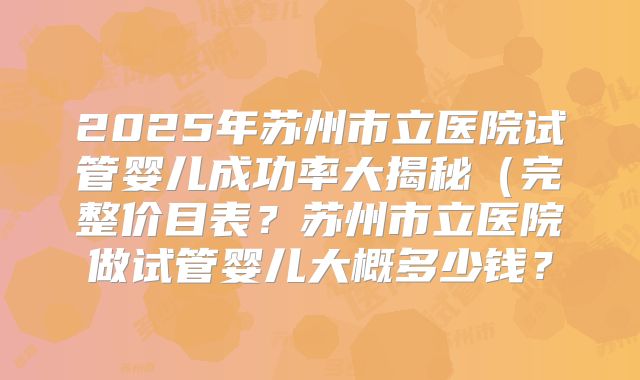 2025年苏州市立医院试管婴儿成功率大揭秘（完整价目表？苏州市立医院做试管婴儿大概多少钱？