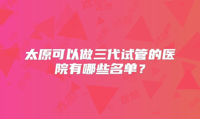 太原可以做三代试管的医院有哪些名单？