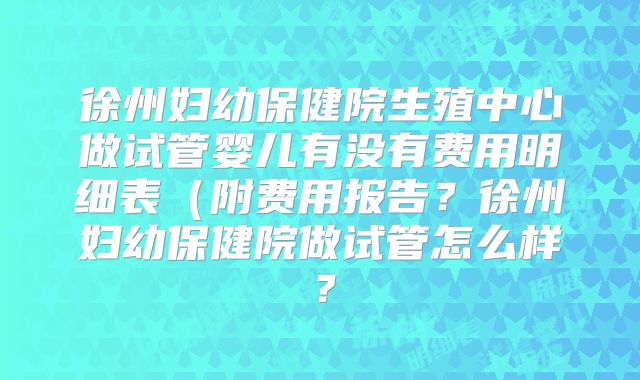 徐州妇幼保健院生殖中心做试管婴儿有没有费用明细表（附费用报告？徐州妇幼保健院做试管怎么样？