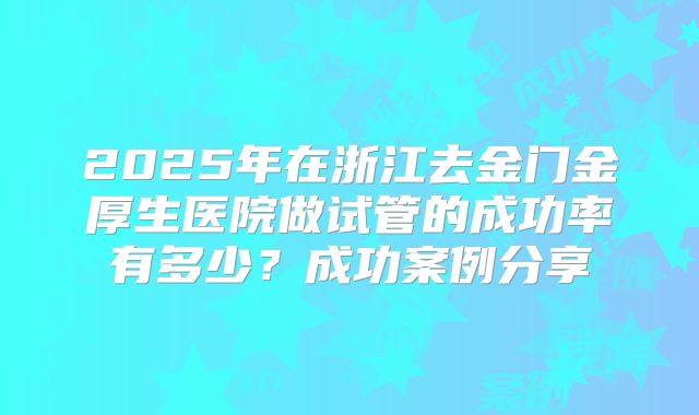 2025年在浙江去金门金厚生医院做试管的成功率有多少?成功案例分享