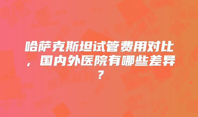 哈萨克斯坦试管费用对比，国内外医院有哪些差异？