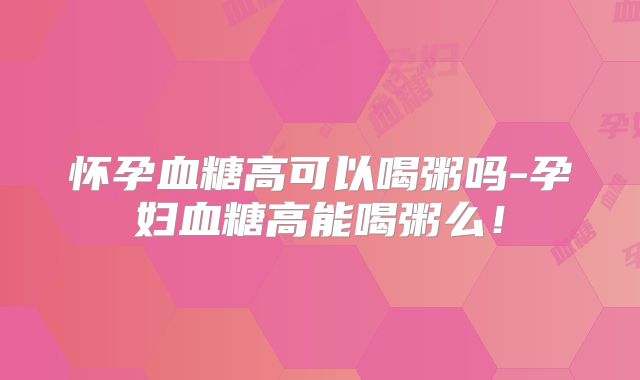 怀孕血糖高可以喝粥吗-孕妇血糖高能喝粥么!