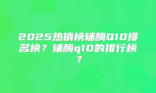 2025热销榜辅酶Q10排名榜？辅酶q10的排行榜？