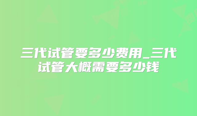三代试管要多少费用_三代试管大概需要多少钱