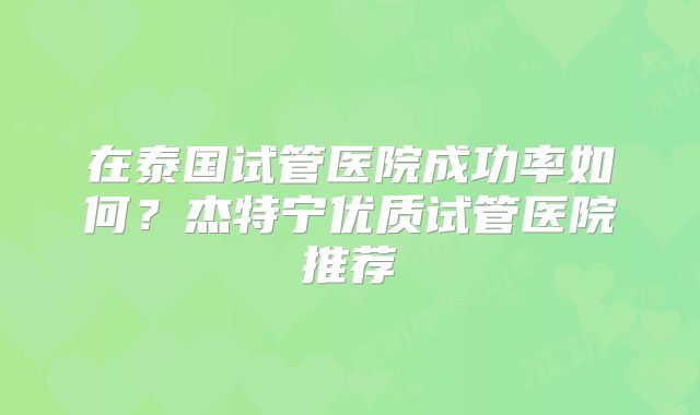 在泰国试管医院成功率如何?杰特宁优质试管医院推荐
