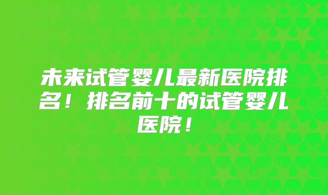 未来试管婴儿最新医院排名!排名前十的试管婴儿医院!