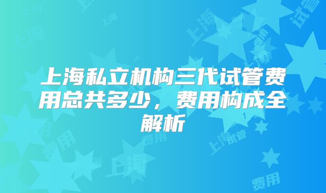 上海私立机构三代试管费用总共多少,费用构成全解析