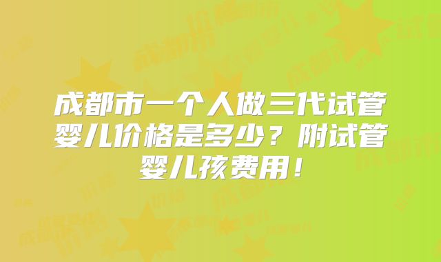成都市一个人做三代试管婴儿价格是多少？附试管婴儿孩费用！