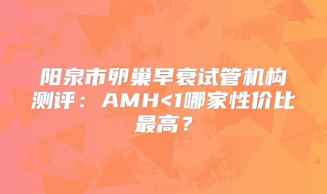 阳泉市卵巢早衰试管机构测评：AMH<1哪家性价比最高？