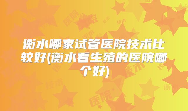 衡水哪家试管医院技术比较好(衡水看生殖的医院哪个好)