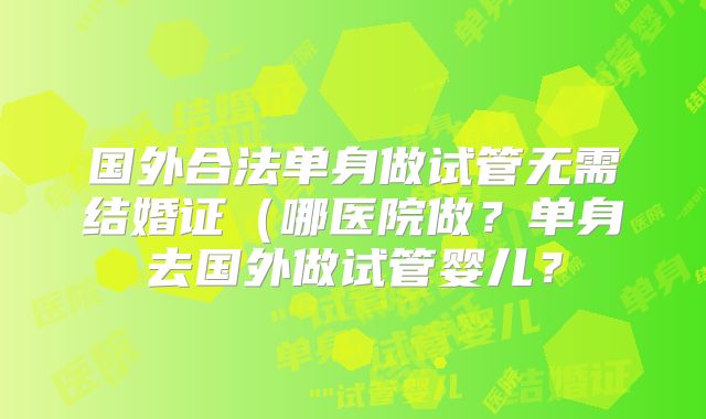 国外合法单身做试管无需结婚证（哪医院做？单身去国外做试管婴儿？