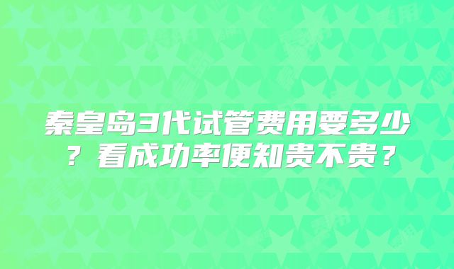 秦皇岛3代试管费用要多少？看成功率便知贵不贵？