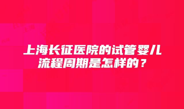 上海长征医院的试管婴儿流程周期是怎样的？