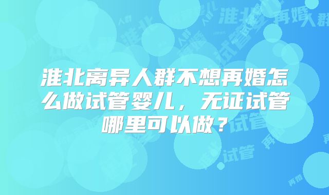 淮北离异人群不想再婚怎么做试管婴儿，无证试管哪里可以做？