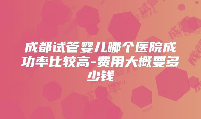 成都试管婴儿哪个医院成功率比较高-费用大概要多少钱