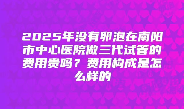 2025年没有卵泡在南阳市中心医院做三代试管的费用贵吗？费用构成是怎么样的