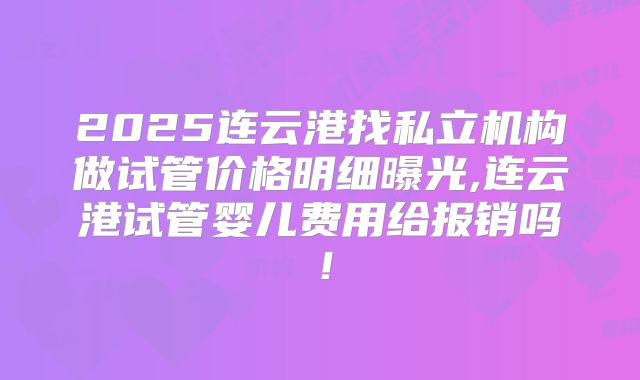 2025连云港找私立机构做试管价格明细曝光,连云港试管婴儿费用给报销吗！