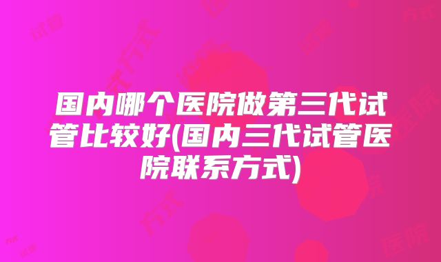 国内哪个医院做第三代试管比较好(国内三代试管医院联系方式)