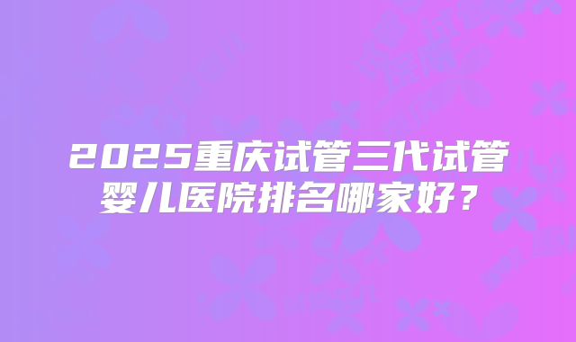 2025重庆试管三代试管婴儿医院排名哪家好？