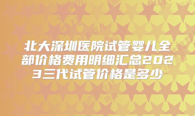 北大深圳医院试管婴儿全部价格费用明细汇总2023三代试管价格是多少