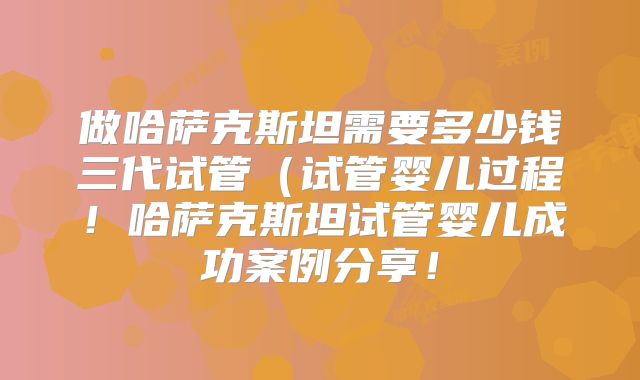 做哈萨克斯坦需要多少钱三代试管(试管婴儿过程!哈萨克斯坦试管婴儿成功案例分享!