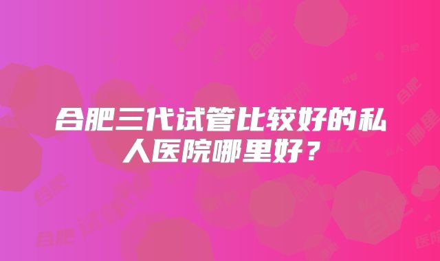 合肥三代试管比较好的私人医院哪里好？