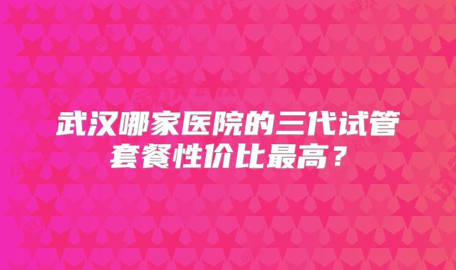 武汉哪家医院的三代试管套餐性价比最高？