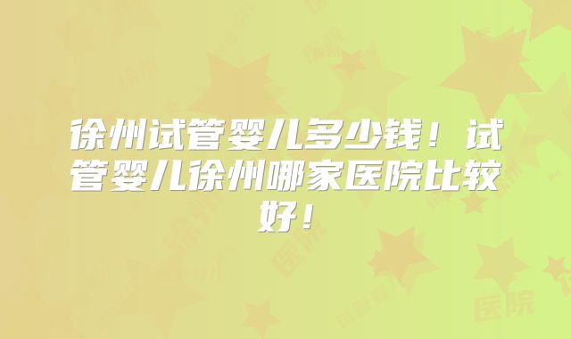 徐州试管婴儿多少钱！试管婴儿徐州哪家医院比较好！