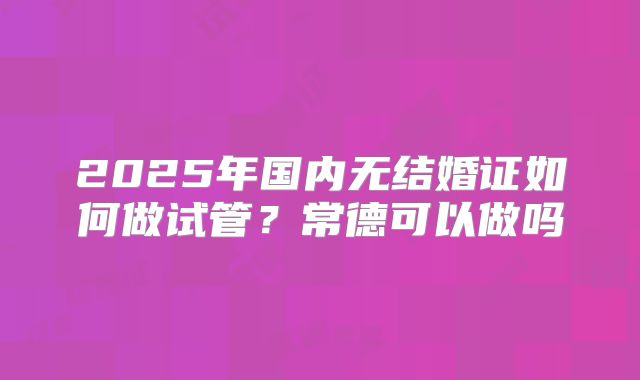 2025年国内无结婚证如何做试管？常德可以做吗