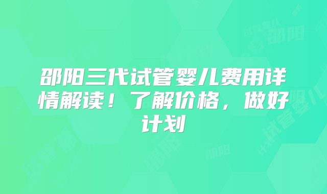 邵阳三代试管婴儿费用详情解读！了解价格，做好计划