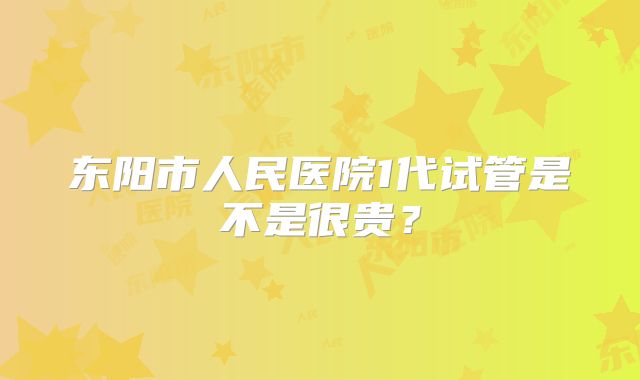 东阳市人民医院1代试管是不是很贵？